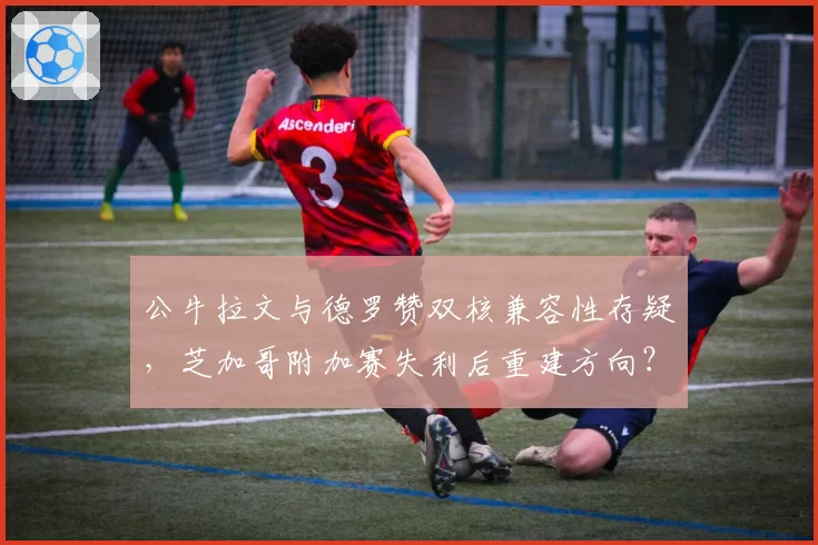 公牛拉文与德罗赞双核兼容性存疑，芝加哥附加赛失利后重建方向？
