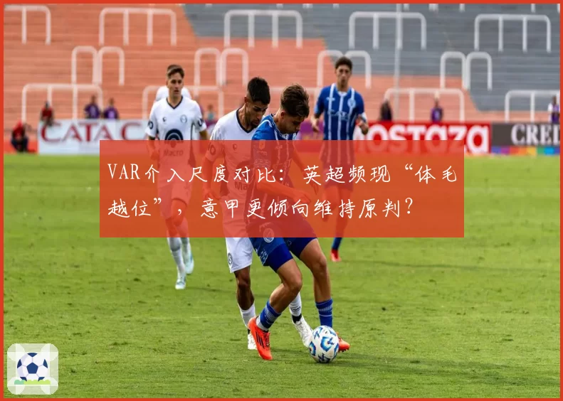 VAR介入尺度对比：英超频现“体毛越位”，意甲更倾向维持原判？