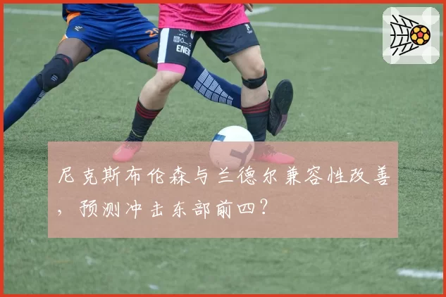 尼克斯布伦森与兰德尔兼容性改善，预测冲击东部前四？