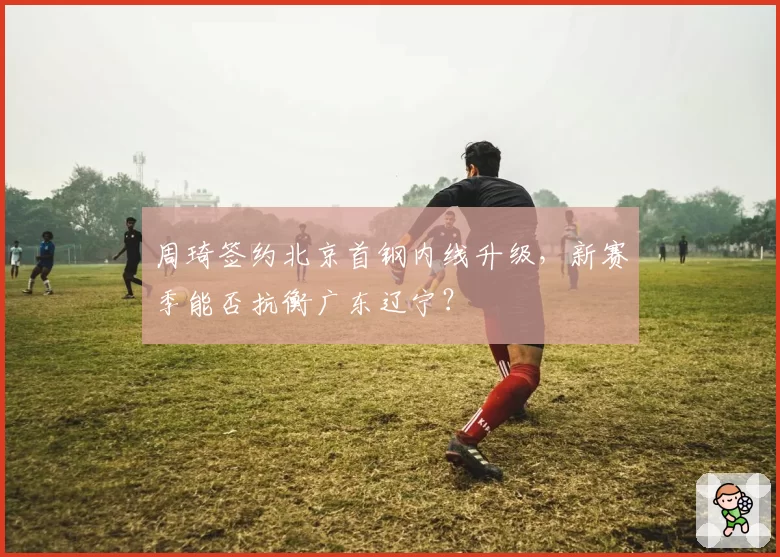 周琦签约北京首钢内线升级，新赛季能否抗衡广东辽宁？