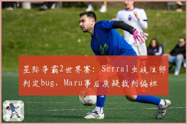 星际争霸2世界赛：Serral虫族注卵判定bug，Maru事后质疑裁判偏袒