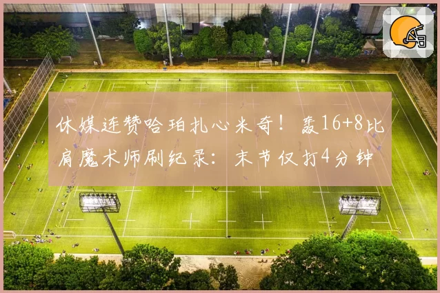 休媒连赞哈珀扎心米奇!轰16+8比肩魔术师刷纪录:末节仅打4分钟