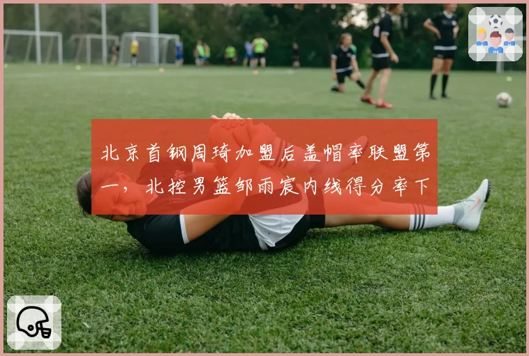 北京首钢周琦加盟后盖帽率联盟第一，北控男篮邹雨宸内线得分率下滑明显