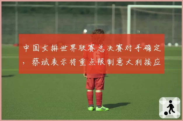 中国女排世界联赛总决赛对手确定，蔡斌表示将重点限制意大利接应埃格努