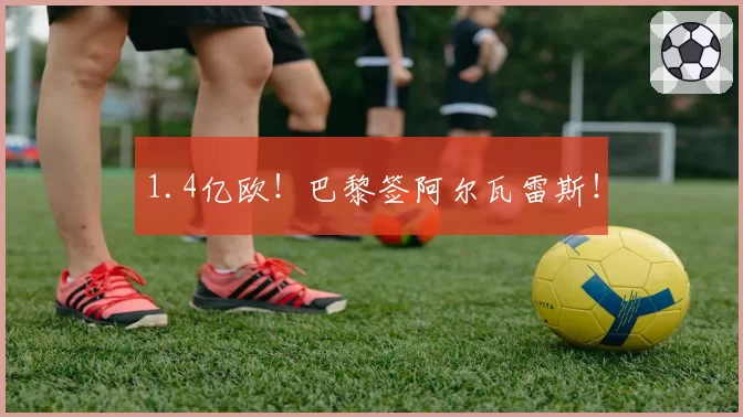 1.4亿欧！巴黎签阿尔瓦雷斯！