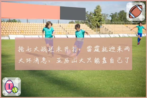 抢七大战还未开打,雷霆就迎来两大坏消息,亚历山大只能靠自己了