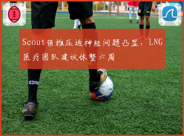 Scout颈椎压迫神经问题凸显,LNG医疗团队建议休整六周