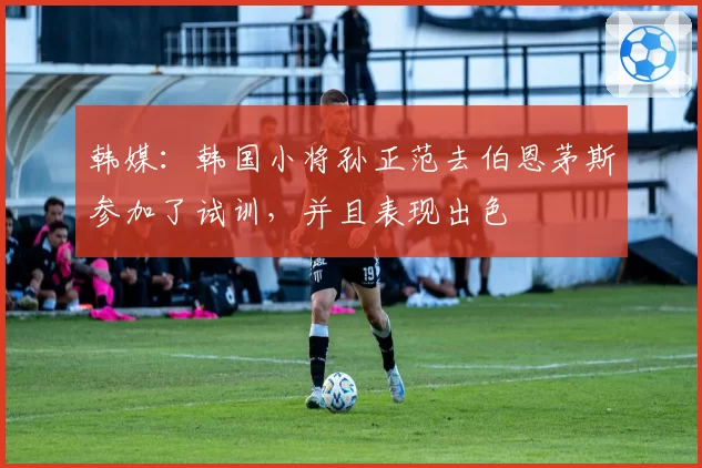 韩媒：韩国小将孙正范去伯恩茅斯参加了试训，并且表现出色